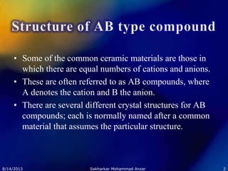 • Some of the common ceramic materials are those in
which there are equal numbers of cations and anions.
• These are often referred to as AB compounds, where
A denotes the cation and B the anion.
• There are several different crystal structures for AB
compounds; each is normally named after a common
material that assumes the particular structure.
8/14/2013 2Sakharkar Mohammad Anzar
 