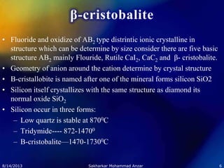 β-cristobalite
• Fluoride and oxidize of AB2 type distrintic ionic crystalline in
structure which can be determine by size consider there are five basic
structure AB2 mainly Flouride, Rutile CaI2, CaC2 and β- cristobalite.
• Geometry of anion around the cation determine by crystal structure
• B-cristallobite is named after one of the mineral forms silicon SiO2
• Silicon itself crystallizes with the same structure as diamond its
normal oxide SiO2
• Silicon occur in three forms:
– Low quartz is stable at 8700C
– Tridymide---- 872-14700
– B-cristobalite—1470-17300C
8/14/2013 6Sakharkar Mohammad Anzar
 