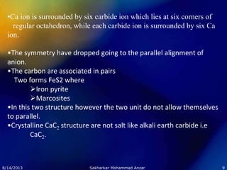 •Ca ion is surrounded by six carbide ion which lies at six corners of
regular octahedron, while each carbide ion is surrounded by six Ca
ion.
•The symmetry have dropped going to the parallel alignment of
anion.
•The carbon are associated in pairs
Two forms FeS2 where
Iron pyrite
Marcosites
•In this two structure however the two unit do not allow themselves
to parallel.
•Crystalline CaC2 structure are not salt like alkali earth carbide i.e
CaC2.
8/14/2013 9Sakharkar Mohammad Anzar
 