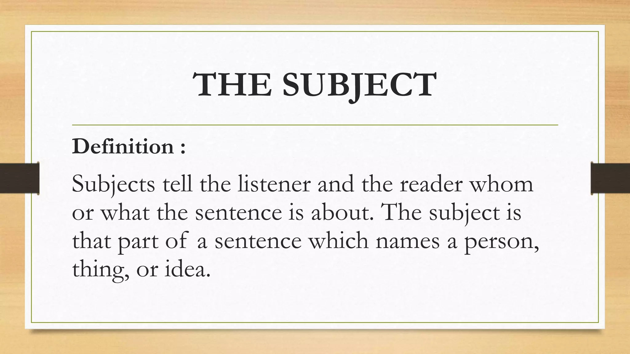THE SUBJECT
Definition :
Subjects tell the listener and the reader whom
or what the sentence is about. The subject is
that part of a sentence which names a person,
thing, or idea.
 