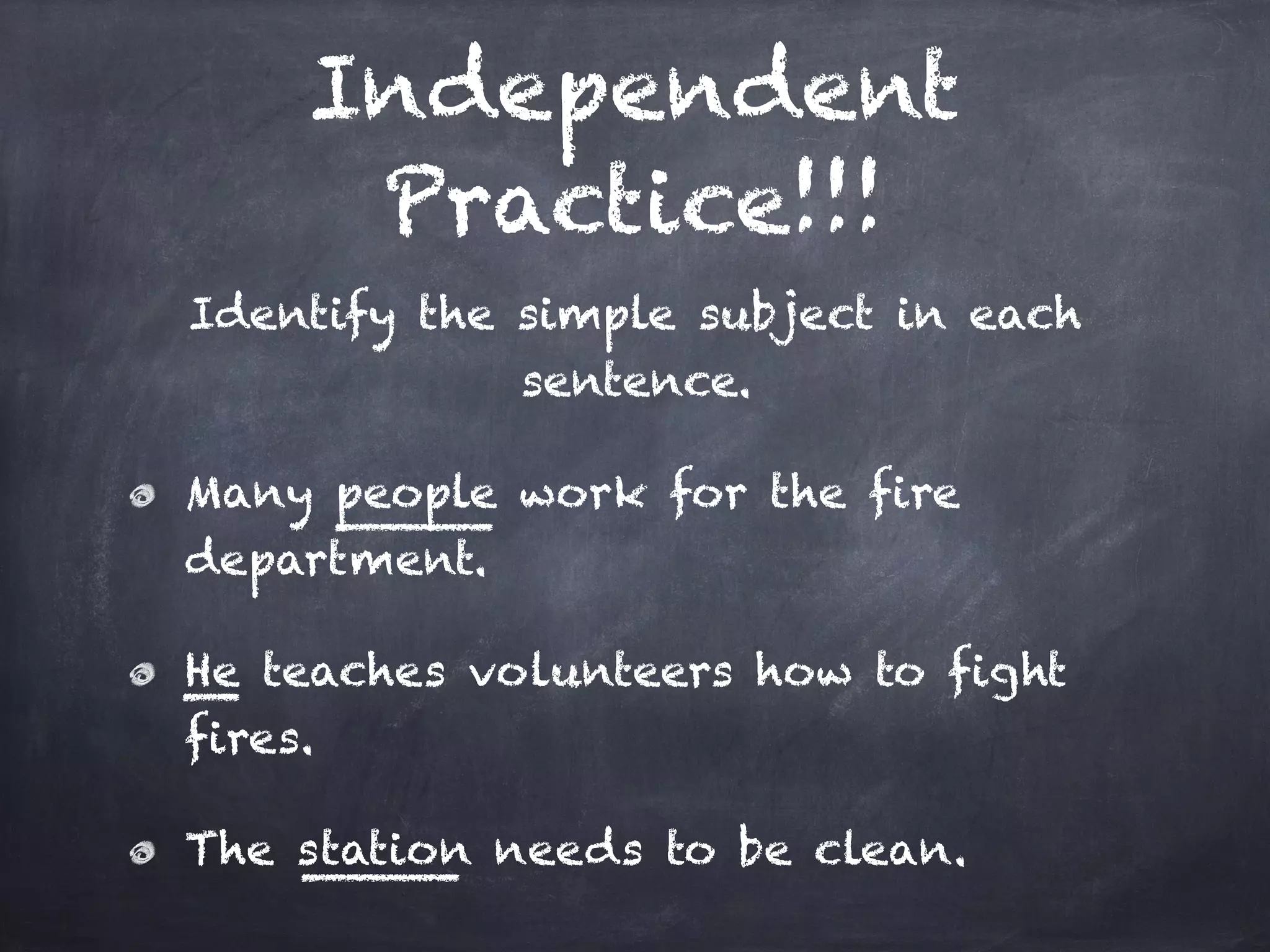 Independent
Practice!!!
Identify the simple subject in each
sentence.
Many people work for the fire
department.
He teaches volunteers how to fight
fires.
The station needs to be clean.
 