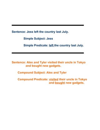 Sentence: Jess left the country last July.

        Simple Subject: Jess

        Simple Predicate: left the country last July.




Sentence: Alex and Tyler visited their uncle in Tokyo
         and bought new gadgets.

    Compound Subject: Alex and Tyler

    Compound Predicate: visited their uncle in Tokyo
                        and bought new gadgets.
 
