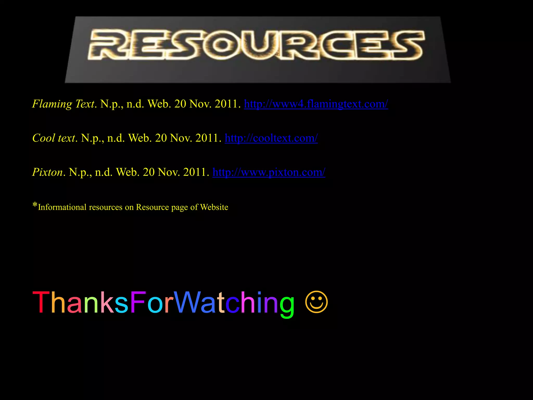 Flaming Text. N.p., n.d. Web. 20 Nov. 2011. http://www4.flamingtext.com/

Cool text. N.p., n.d. Web. 20 Nov. 2011. http://cooltext.com/

Pixton. N.p., n.d. Web. 20 Nov. 2011. http://www.pixton.com/

*Informational resources on Resource page of Website




ThanksForWatching 
 