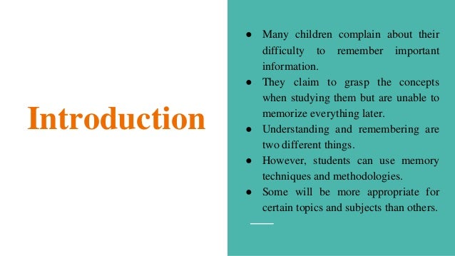 Introduction
● Many children complain about their
difficulty to remember important
information.
● They claim to grasp the concepts
when studying them but are unable to
memorize everything later.
● Understanding and remembering are
two different things.
● However, students can use memory
techniques and methodologies.
● Some will be more appropriate for
certain topics and subjects than others.
 