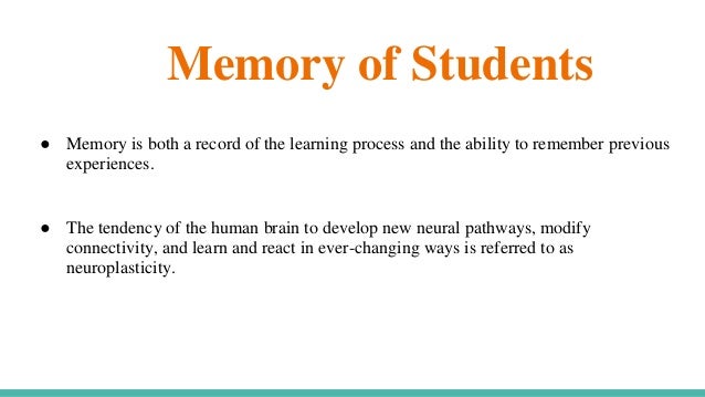 Memory of Students
● Memory is both a record of the learning process and the ability to remember previous
experiences.
● The tendency of the human brain to develop new neural pathways, modify
connectivity, and learn and react in ever-changing ways is referred to as
neuroplasticity.
 