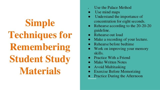 Simple
Techniques for
Remembering
Student Study
Materials
● Use the Palace Method
● Use mind maps
● Understand the importance of
concentration for eight seconds.
● Rehearse according to the 20-20-20
guideline.
● Rehearse out loud
● Make a recording of your lecture.
● Rehearse before bedtime
● Work on improving your memory
skills.
● Practice With a Friend
● Make Written Notes
● Avoid Multitasking
● Exercise Before Memorizing
● Practice During the Afternoon
 