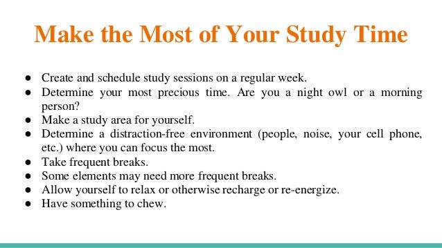 Make the Most of Your Study Time
● Create and schedule study sessions on a regular week.
● Determine your most precious time. Are you a night owl or a morning
person?
● Make a study area for yourself.
● Determine a distraction-free environment (people, noise, your cell phone,
etc.) where you can focus the most.
● Take frequent breaks.
● Some elements may need more frequent breaks.
● Allow yourself to relax or otherwise recharge or re-energize.
● Have something to chew.
 