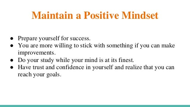 Maintain a Positive Mindset
● Prepare yourself for success.
● You are more willing to stick with something if you can make
improvements.
● Do your study while your mind is at its finest.
● Have trust and confidence in yourself and realize that you can
reach your goals.
 