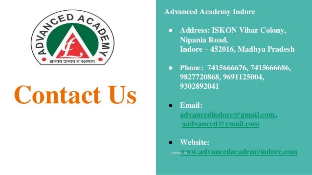 Contact Us
Advanced Academy Indore
● Address: ISKON Vihar Colony,
Nipania Road,
Indore – 452016, Madhya Pradesh
● Phone: 7415666676, 7415666686,
9827720868, 9691125004,
9302892041
● Email:
advancedindore@gmail.com,
aadvanced@ymail.com
● Website:
www.advancedacademyindore.com
 