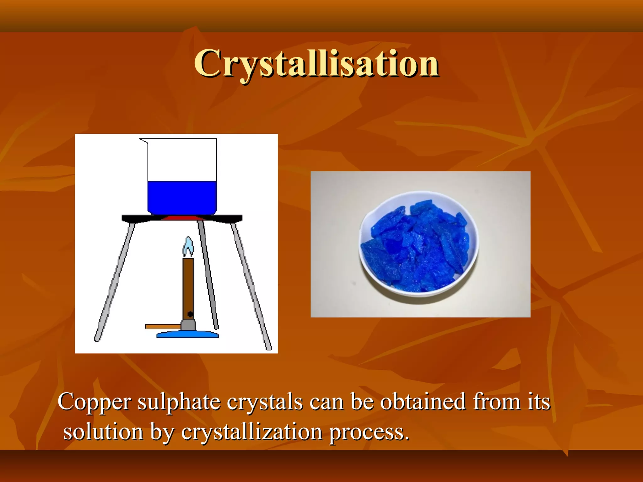 CrystallisationCrystallisation
Copper sulphate crystals can be obtained from itsCopper sulphate crystals can be obtained from its
solution by crystallization process.solution by crystallization process.
 