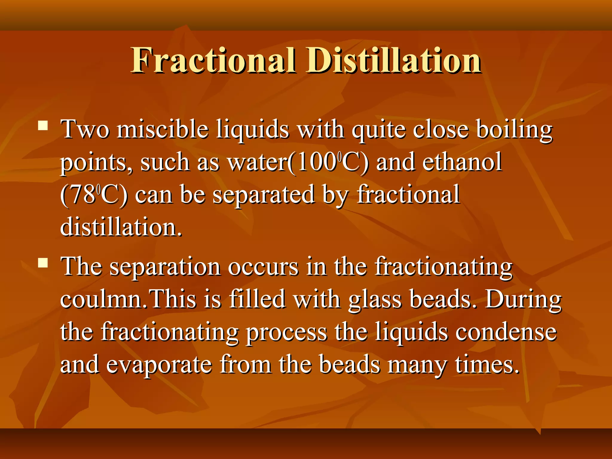Fractional DistillationFractional Distillation
 Two miscible liquids with quite close boilingTwo miscible liquids with quite close boiling
points, such as water(100points, such as water(10000
C) and ethanolC) and ethanol
(78(7800
C) can be separated by fractionalC) can be separated by fractional
distillation.distillation.
 The separation occurs in the fractionatingThe separation occurs in the fractionating
coulmn.This is filled with glass beads. Duringcoulmn.This is filled with glass beads. During
the fractionating process the liquids condensethe fractionating process the liquids condense
and evaporate from the beads many times.and evaporate from the beads many times.
 