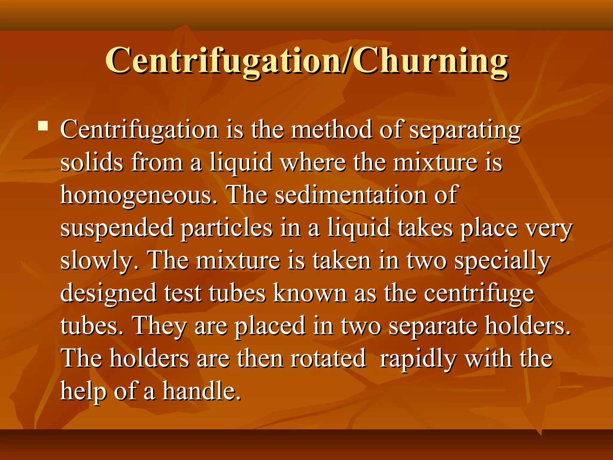 Centrifugation/ChurningCentrifugation/Churning
 Centrifugation is the method of separatingCentrifugation is the method of separating
solids from a liquid where the mixture issolids from a liquid where the mixture is
homogeneous. The sedimentation ofhomogeneous. The sedimentation of
suspended particles in a liquid takes place verysuspended particles in a liquid takes place very
slowly. The mixture is taken in two speciallyslowly. The mixture is taken in two specially
designed test tubes known as the centrifugedesigned test tubes known as the centrifuge
tubes. They are placed in two separate holders.tubes. They are placed in two separate holders.
The holders are then rotated rapidly with theThe holders are then rotated rapidly with the
help of a handle.help of a handle.
 