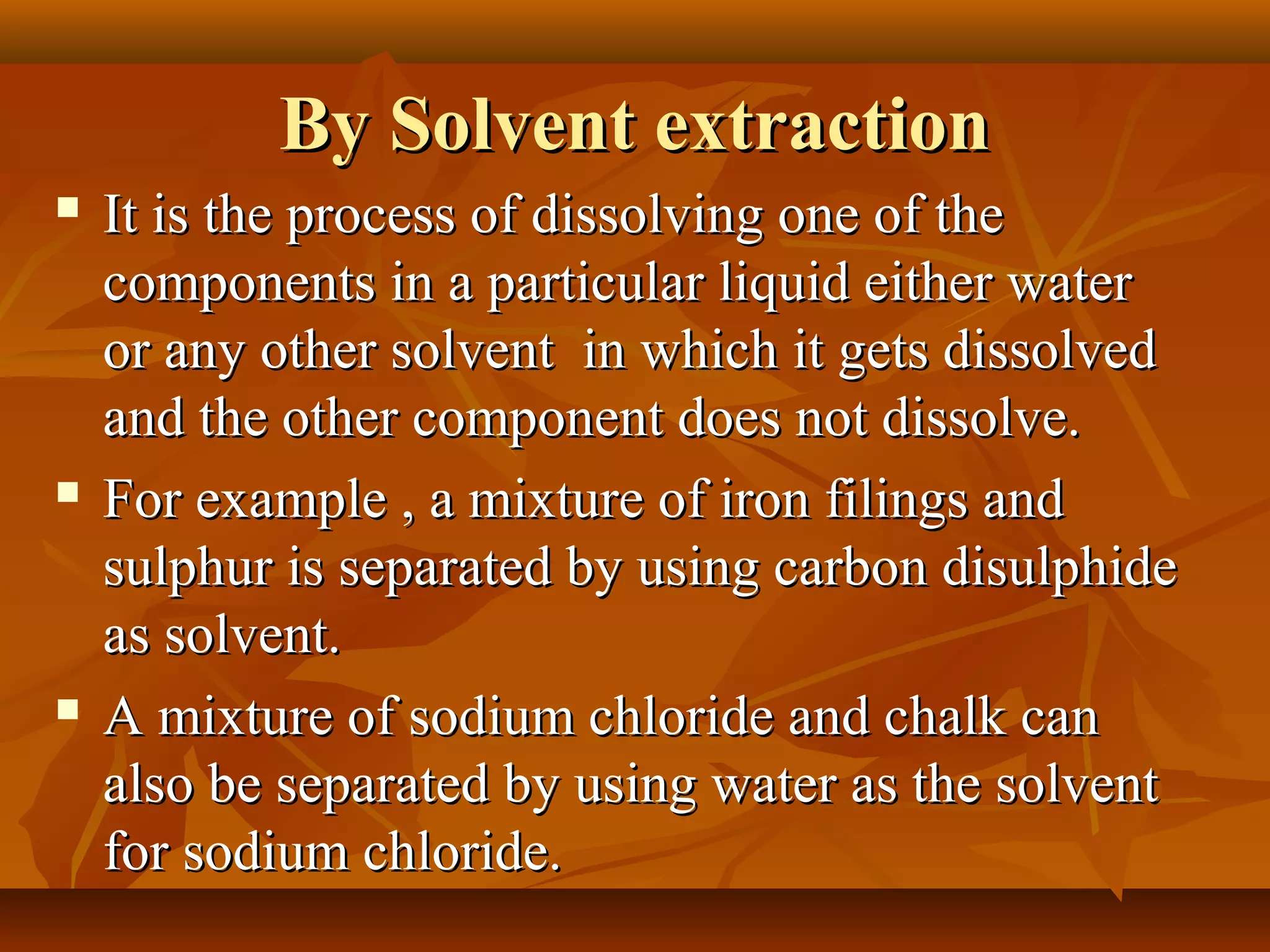 By Solvent extractionBy Solvent extraction
 It is the process of dissolving one of theIt is the process of dissolving one of the
components in a particular liquid either watercomponents in a particular liquid either water
or any other solvent in which it gets dissolvedor any other solvent in which it gets dissolved
and the other component does not dissolve.and the other component does not dissolve.
 For example , a mixture of iron filings andFor example , a mixture of iron filings and
sulphur is separated by using carbon disulphidesulphur is separated by using carbon disulphide
as solvent.as solvent.
 A mixture of sodium chloride and chalk canA mixture of sodium chloride and chalk can
also be separated by using water as the solventalso be separated by using water as the solvent
for sodium chloride.for sodium chloride.
 