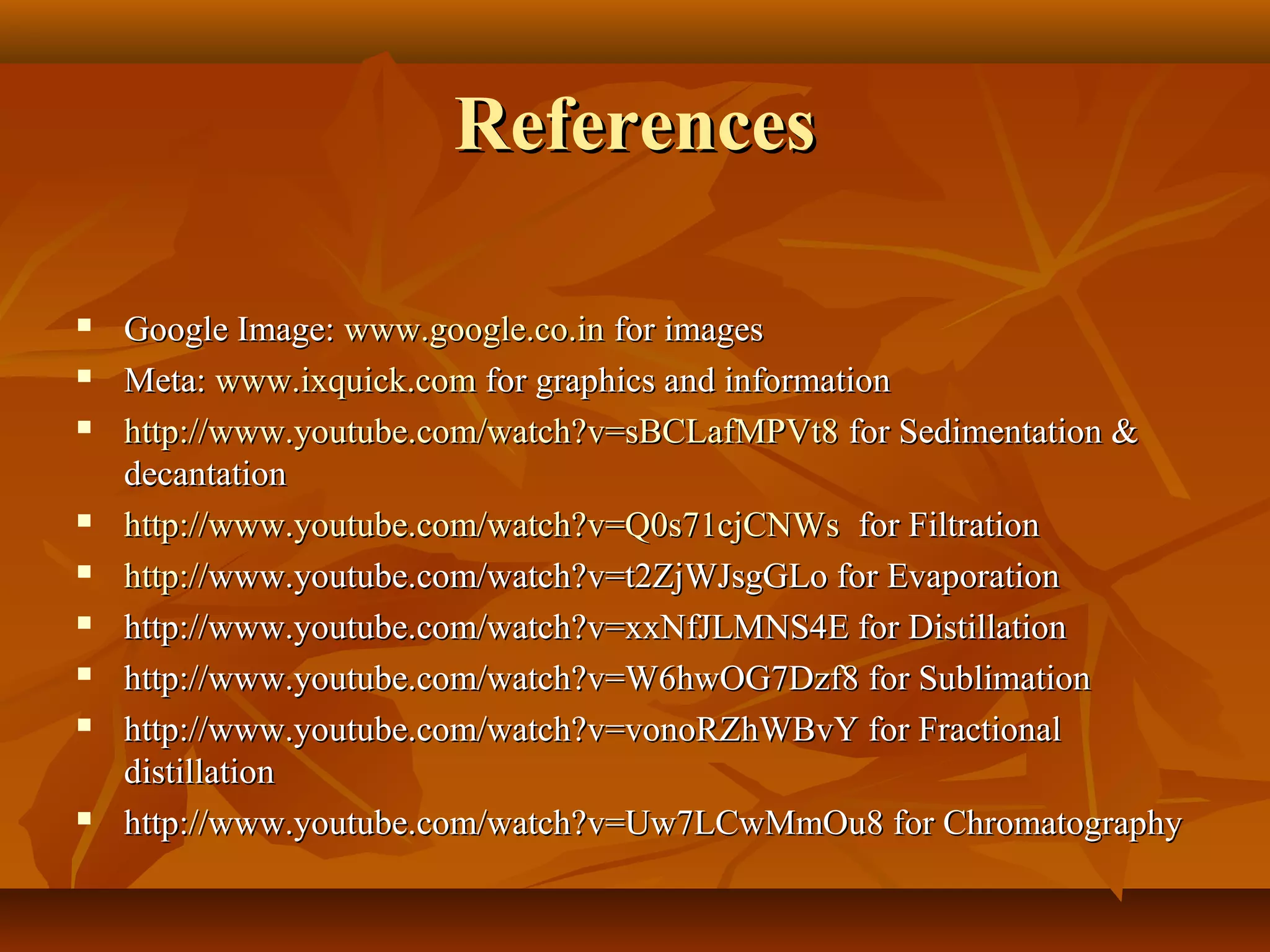 ReferencesReferences
 Google Image:Google Image: www.google.co.inwww.google.co.in for imagesfor images
 Meta:Meta: www.ixquick.comwww.ixquick.com for graphics and informationfor graphics and information
 http://http://www.youtube.com/watch?v=sBCLafMPVt8www.youtube.com/watch?v=sBCLafMPVt8 for Sedimentation &for Sedimentation &
decantationdecantation
 httphttp://://www.youtube.com/watch?v=Q0s71cjCNWswww.youtube.com/watch?v=Q0s71cjCNWs for Filtrationfor Filtration
 http://http://www.youtube.com/watch?v=t2ZjWJsgGLo for Evaporationwww.youtube.com/watch?v=t2ZjWJsgGLo for Evaporation
 http://www.youtube.com/watch?v=xxNfJLMNS4E for Distillationhttp://www.youtube.com/watch?v=xxNfJLMNS4E for Distillation
 http://www.youtube.com/watch?v=W6hwOG7Dzf8 for Sublimationhttp://www.youtube.com/watch?v=W6hwOG7Dzf8 for Sublimation
 http://www.youtube.com/watch?v=vonoRZhWBvY for Fractionalhttp://www.youtube.com/watch?v=vonoRZhWBvY for Fractional
distillationdistillation
 http://www.youtube.com/watch?v=Uw7LCwMmOu8 for Chromatographyhttp://www.youtube.com/watch?v=Uw7LCwMmOu8 for Chromatography
 