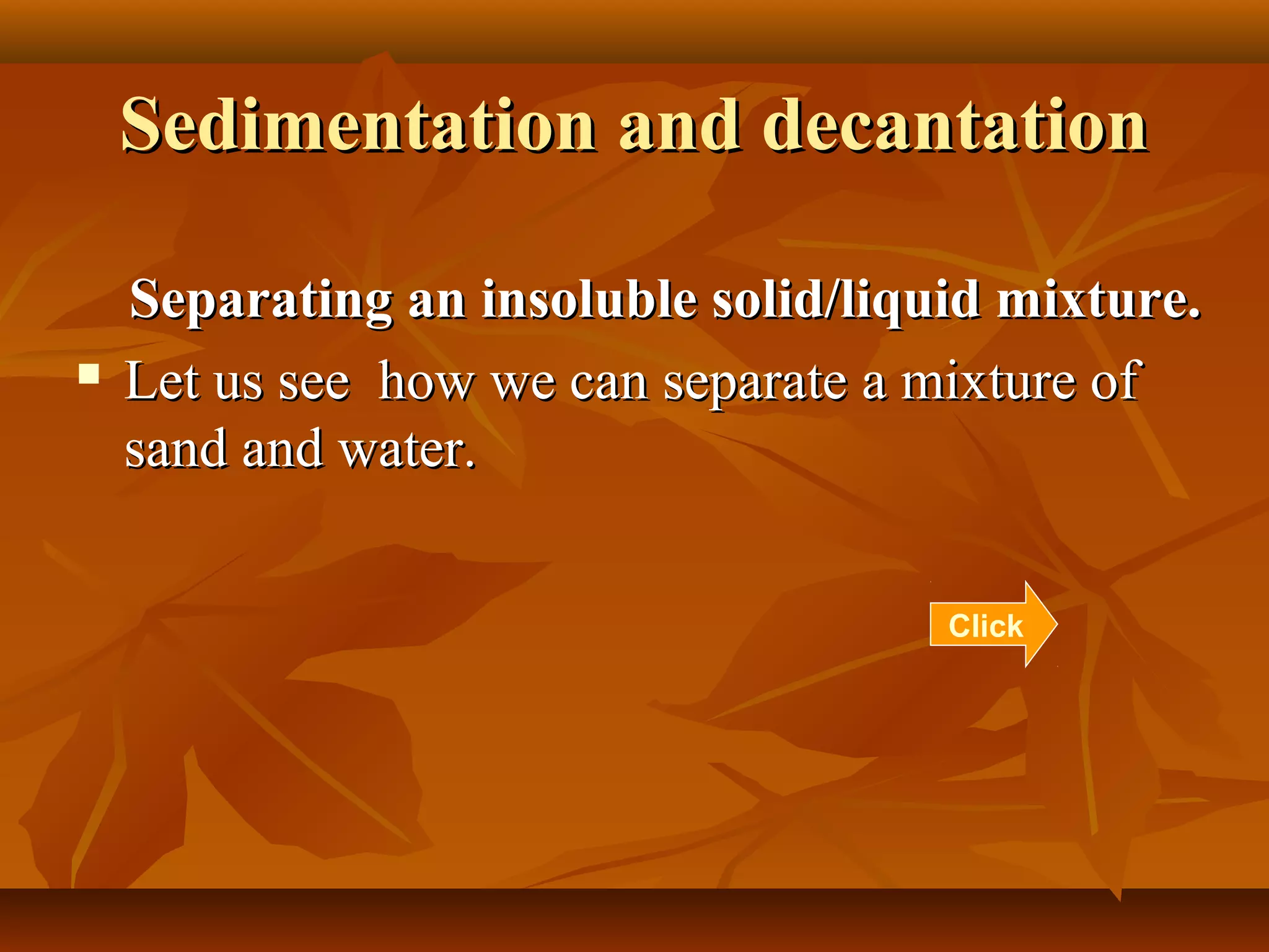 Sedimentation and decantationSedimentation and decantation
Separating an insoluble solid/liquid mixture.Separating an insoluble solid/liquid mixture.
 Let us see how we can separate a mixture ofLet us see how we can separate a mixture of
sand and water.sand and water.
Click
 