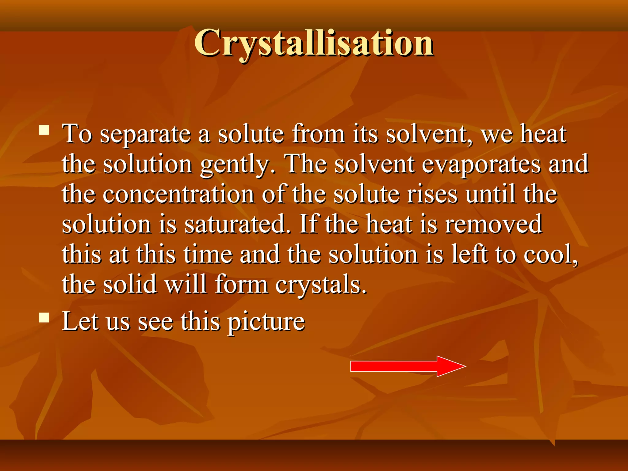 CrystallisationCrystallisation
 To separate a solute from its solvent, we heatTo separate a solute from its solvent, we heat
the solution gently. The solvent evaporates andthe solution gently. The solvent evaporates and
the concentration of the solute rises until thethe concentration of the solute rises until the
solution is saturated. If the heat is removedsolution is saturated. If the heat is removed
this at this time and the solution is left to cool,this at this time and the solution is left to cool,
the solid will form crystals.the solid will form crystals.
 Let us see this pictureLet us see this picture
 