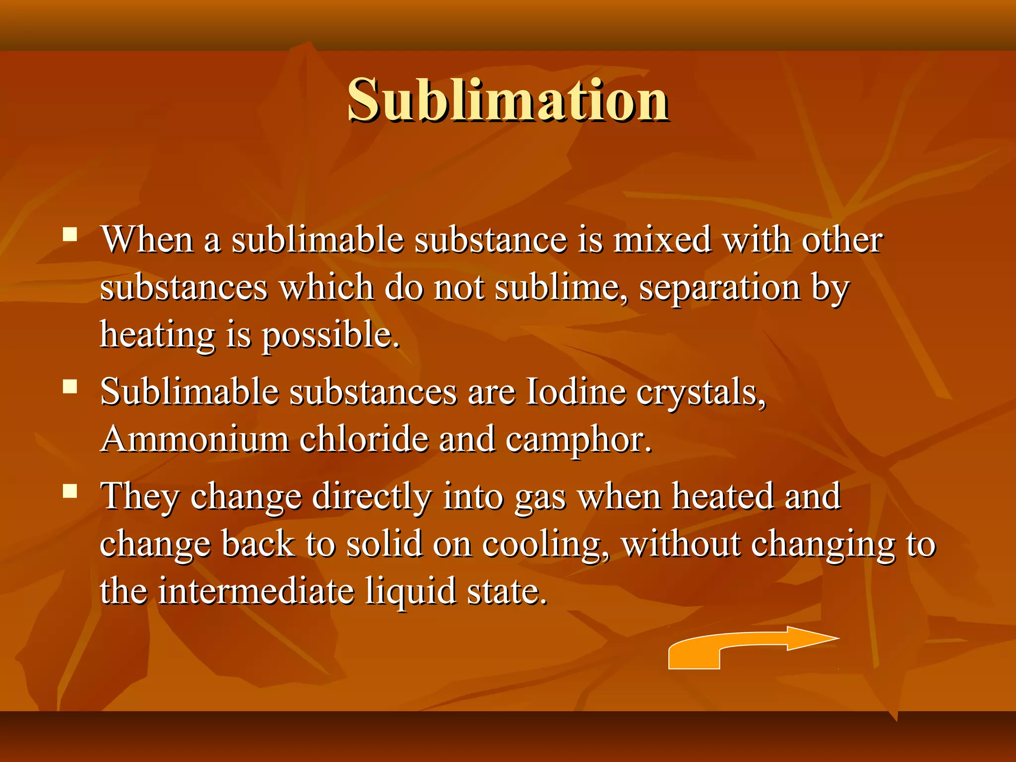SublimationSublimation
 When a sublimable substance is mixed with otherWhen a sublimable substance is mixed with other
substances which do not sublime, separation bysubstances which do not sublime, separation by
heating is possible.heating is possible.
 Sublimable substances are Iodine crystals,Sublimable substances are Iodine crystals,
Ammonium chloride and camphor.Ammonium chloride and camphor.
 They change directly into gas when heated andThey change directly into gas when heated and
change back to solid on cooling, without changing tochange back to solid on cooling, without changing to
the intermediate liquid state.the intermediate liquid state.
 
