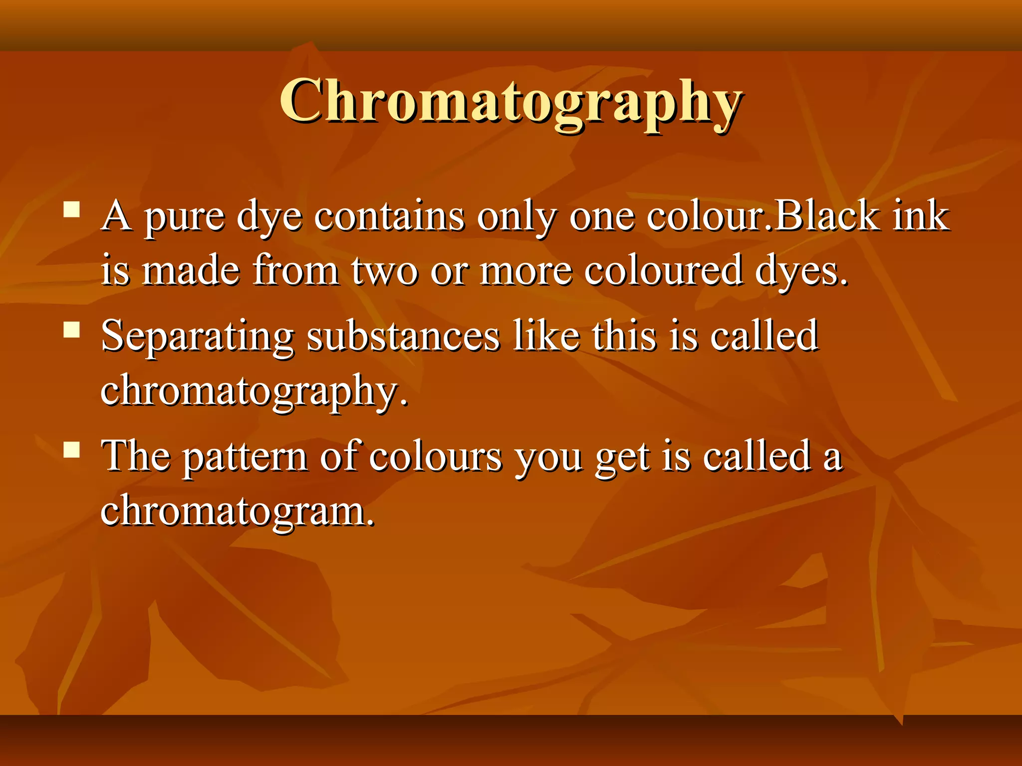 ChromatographyChromatography
 A pure dye contains only one colour.Black inkA pure dye contains only one colour.Black ink
is made from two or more coloured dyes.is made from two or more coloured dyes.
 Separating substances like this is calledSeparating substances like this is called
chromatography.chromatography.
 The pattern of colours you get is called aThe pattern of colours you get is called a
chromatogram.chromatogram.
 