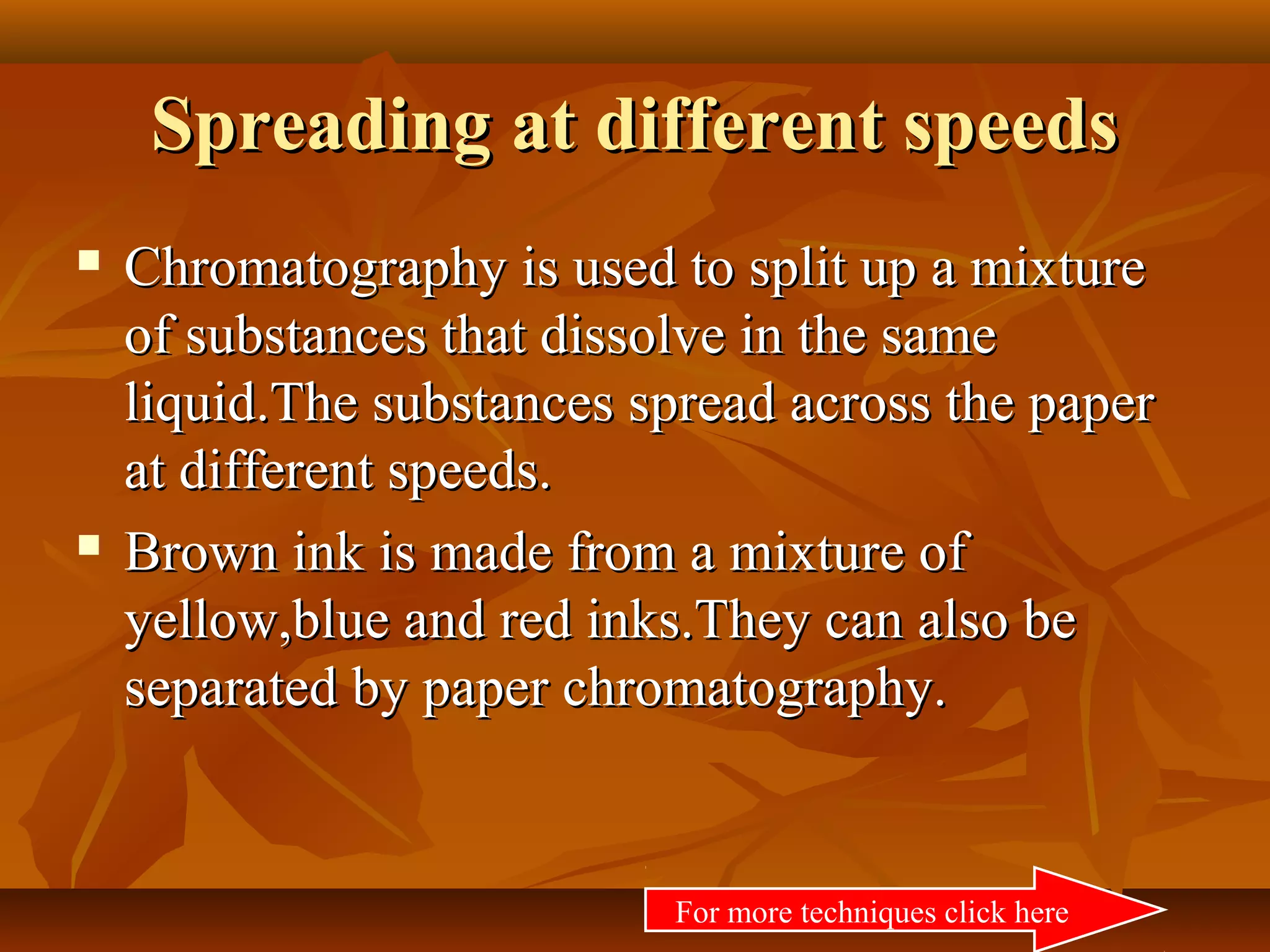 Spreading at different speedsSpreading at different speeds
 Chromatography is used to split up a mixtureChromatography is used to split up a mixture
of substances that dissolve in the sameof substances that dissolve in the same
liquid.The substances spread across the paperliquid.The substances spread across the paper
at different speeds.at different speeds.
 Brown ink is made from a mixture ofBrown ink is made from a mixture of
yellow,blue and red inks.They can also beyellow,blue and red inks.They can also be
separated by paper chromatography.separated by paper chromatography.
For more techniques click here
 