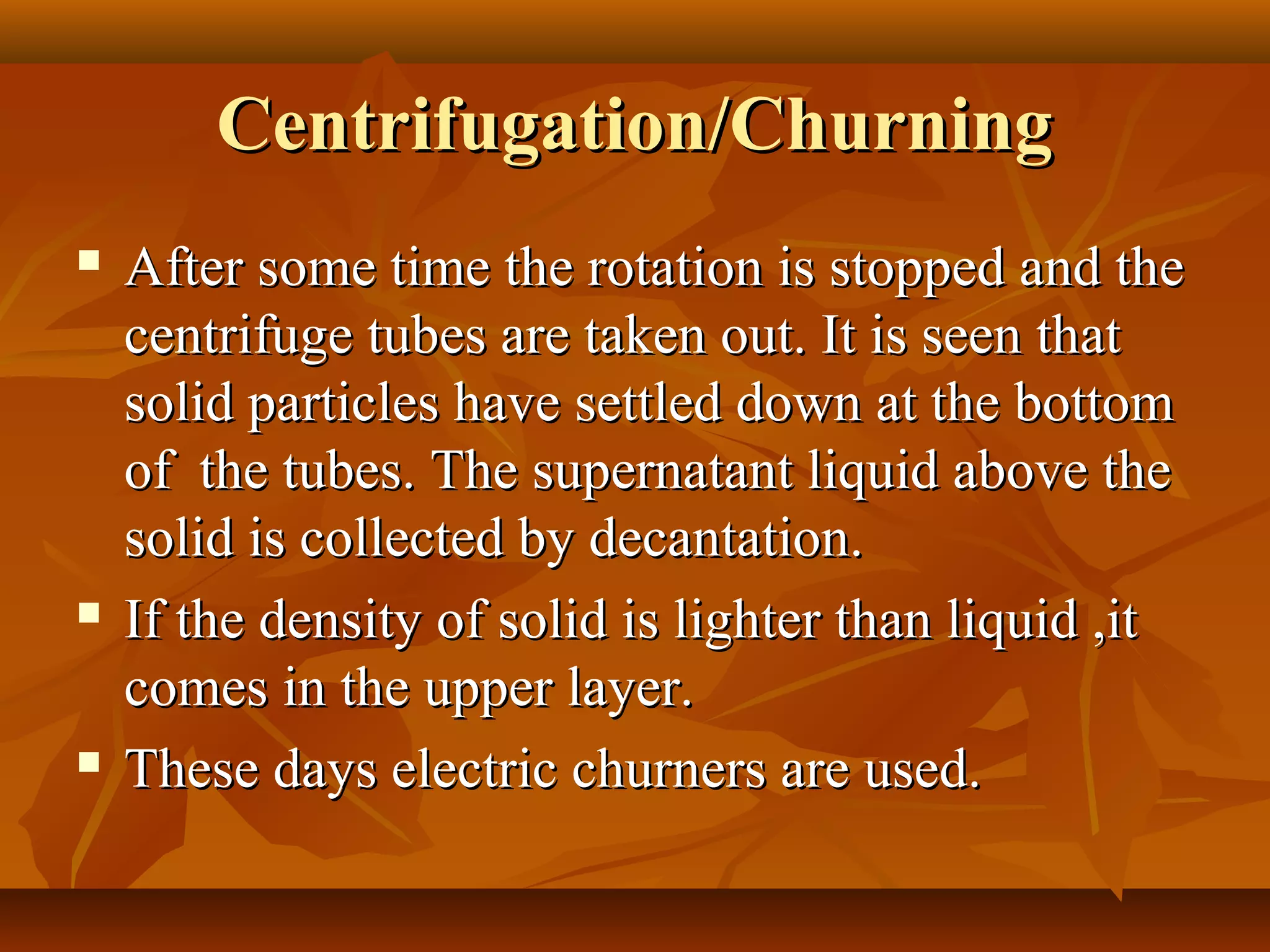 Centrifugation/ChurningCentrifugation/Churning
 After some time the rotation is stopped and theAfter some time the rotation is stopped and the
centrifuge tubes are taken out. It is seen thatcentrifuge tubes are taken out. It is seen that
solid particles have settled down at the bottomsolid particles have settled down at the bottom
of the tubes. The supernatant liquid above theof the tubes. The supernatant liquid above the
solid is collected by decantation.solid is collected by decantation.
 If the density of solid is lighter than liquid ,itIf the density of solid is lighter than liquid ,it
comes in the upper layer.comes in the upper layer.
 These days electric churners are used.These days electric churners are used.
 