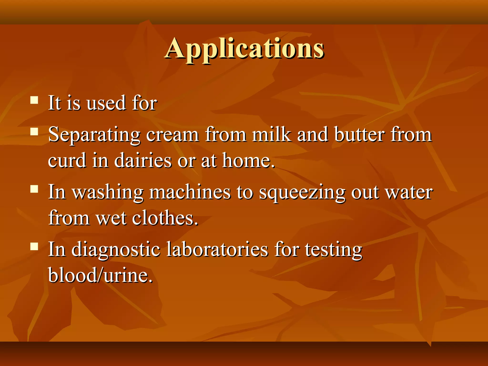 ApplicationsApplications
 It is used forIt is used for
 Separating cream from milk and butter fromSeparating cream from milk and butter from
curd in dairies or at home.curd in dairies or at home.
 In washing machines to squeezing out waterIn washing machines to squeezing out water
from wet clothes.from wet clothes.
 In diagnostic laboratories for testingIn diagnostic laboratories for testing
blood/urine.blood/urine.
 