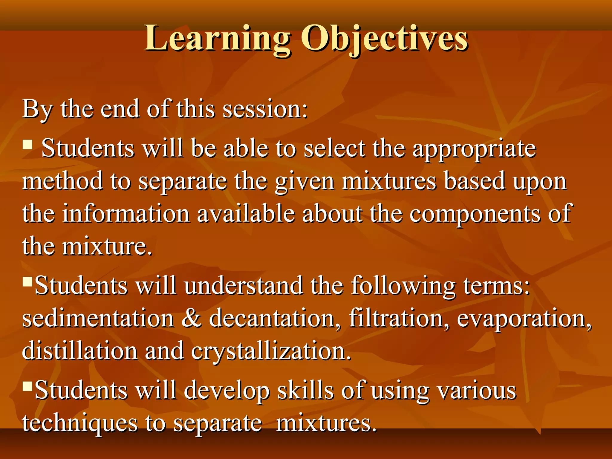Learning ObjectivesLearning Objectives
By the end of this session:By the end of this session:
 Students will be able to select the appropriateStudents will be able to select the appropriate
method to separate the given mixtures based uponmethod to separate the given mixtures based upon
the information available about the components ofthe information available about the components of
the mixture.the mixture.
Students will understand the following terms:Students will understand the following terms:
sedimentation & decantation, filtration, evaporation,sedimentation & decantation, filtration, evaporation,
distillation and crystallization.distillation and crystallization.
Students will develop skills of using variousStudents will develop skills of using various
techniques to separate mixtures.techniques to separate mixtures.
 