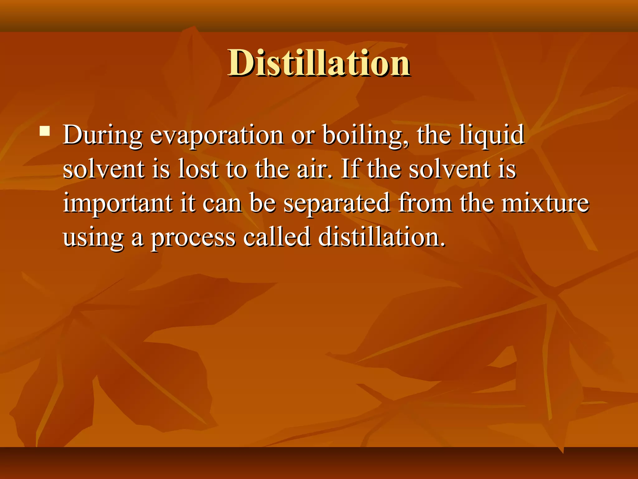 DistillationDistillation
 During evaporation or boiling, the liquidDuring evaporation or boiling, the liquid
solvent is lost to the air. If the solvent issolvent is lost to the air. If the solvent is
important it can be separated from the mixtureimportant it can be separated from the mixture
using a process called distillation.using a process called distillation.
 
