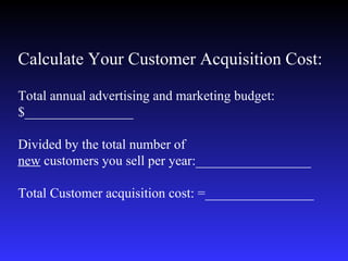 Calculate Your Customer Acquisition Cost:   Total annual advertising and marketing budget:$________________ Divided by the total number of  new  customers you sell per year:_________________ Total Customer acquisition cost: =________________   
