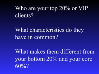 Who are your top 20% or VIP clients? What characteristics do they have in common? What makes them different from your bottom 20% and your core 60%? 