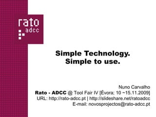 Simple Technology.
            Simple to use.


                                           Nuno Carvalho
Rato - ADCC @ Tool Fair IV [Évora; 10 ~15.11.2009]
 URL: http://rato-adcc.pt | http://slideshare.net/ratoadcc
                   E-mail: novosprojectos@rato-adcc.pt
 