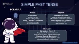 SIMPLE PAST TENSE
FORMULA
Subject + Verb2
“I slept early last night”
“I played football yesterday”
Subject + was/were + Complement
“She was a famous singer”
“We were here yesterday”
Did + subject + Verb 1 + ?
“Did you buy a lot of souvenirs ? Yes, I did”
“Where did you buy them ? I bouhgt in souvenirs center”
Was/were + Subject + Complement + ?
“Were you excited on you trip last night? Yes, I was”
“Where were you last night? I was just home”
Subject + did + NOT + Verb1
“We did not eat sandwich this morning”
“My mom did not go to the market yesterday”
Subject + was/were + not + Complement
“You were not sick”
“I was not ready for that”
Positive Negative
Interrogative
https://primakara.ac.id/
 