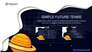 SIMPLE FUTURE TENSE
Simple future tense is a form of sentence to express actions or events
that have not yet been used and will occur in the future.
https://primakara.ac.id/
 