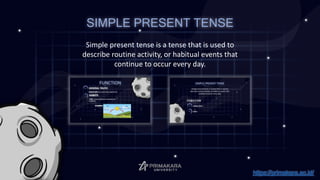 SIMPLE PRESENT TENSE
Simple present tense is a tense that is used to
describe routine activity, or habitual events that
continue to occur every day.
https://primakara.ac.id/
 