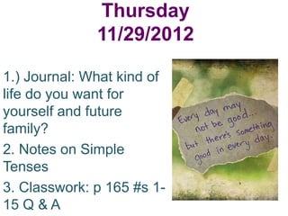 Thursday
              11/29/2012

1.) Journal: What kind of
life do you want for
yourself and future
family?
2. Notes on Simple
Tenses
3. Classwork: p 165 #s 1-
15 Q & A
 