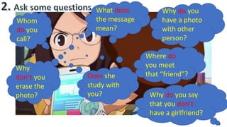 Whom
do you
call?
What does
the message
mean?
Why
don’t you
erase the
photo?
Where do
you meet
that “friend”?Does she
study with
you?
Why do you
have a photo
with other
person?
Why do you say
that you don’t
have a girlfriend?
 