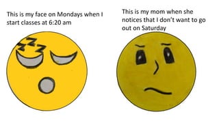 This is my face on Mondays when I
start classes at 6:20 am
This is my mom when she
notices that I don’t want to go
out on Saturday
 