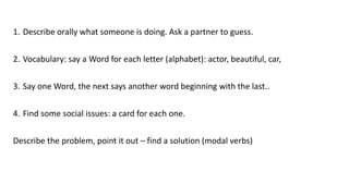 1. Describe orally what someone is doing. Ask a partner to guess.
2. Vocabulary: say a Word for each letter (alphabet): actor, beautiful, car,
3. Say one Word, the next says another word beginning with the last..
4. Find some social issues: a card for each one.
Describe the problem, point it out – find a solution (modal verbs)
 