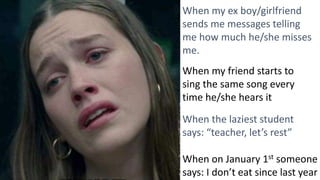When my ex boy/girlfriend
sends me messages telling
me how much he/she misses
me.
When my friend starts to
sing the same song every
time he/she hears it
When the laziest student
says: “teacher, let’s rest”
When on January 1st someone
says: I don’t eat since last year
 