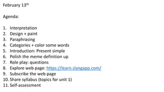 February 13th
Agenda:
1. Interpretation
2. Design + paint
3. Paraphrasing
4. Categories + color some words
5. Introduction: Present simple
6. Polish the meme definition up
7. Role play: questions
8. Explore web page: https://learn.slangapp.com/
9. Subscribe the web page
10. Share syllabus (topics for unit 1)
11. Self-assessment
 