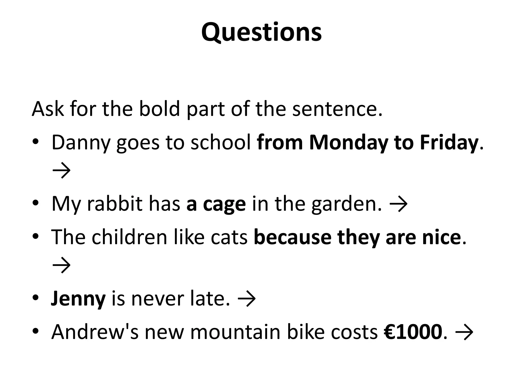 Questions

Ask for the bold part of the sentence.
• Danny goes to school from Monday to Friday.
  →
• My rabbit has a cage in the garden. →
• The children like cats because they are nice.
  →
• Jenny is never late. →
• Andrew's new mountain bike costs €1000. →
 