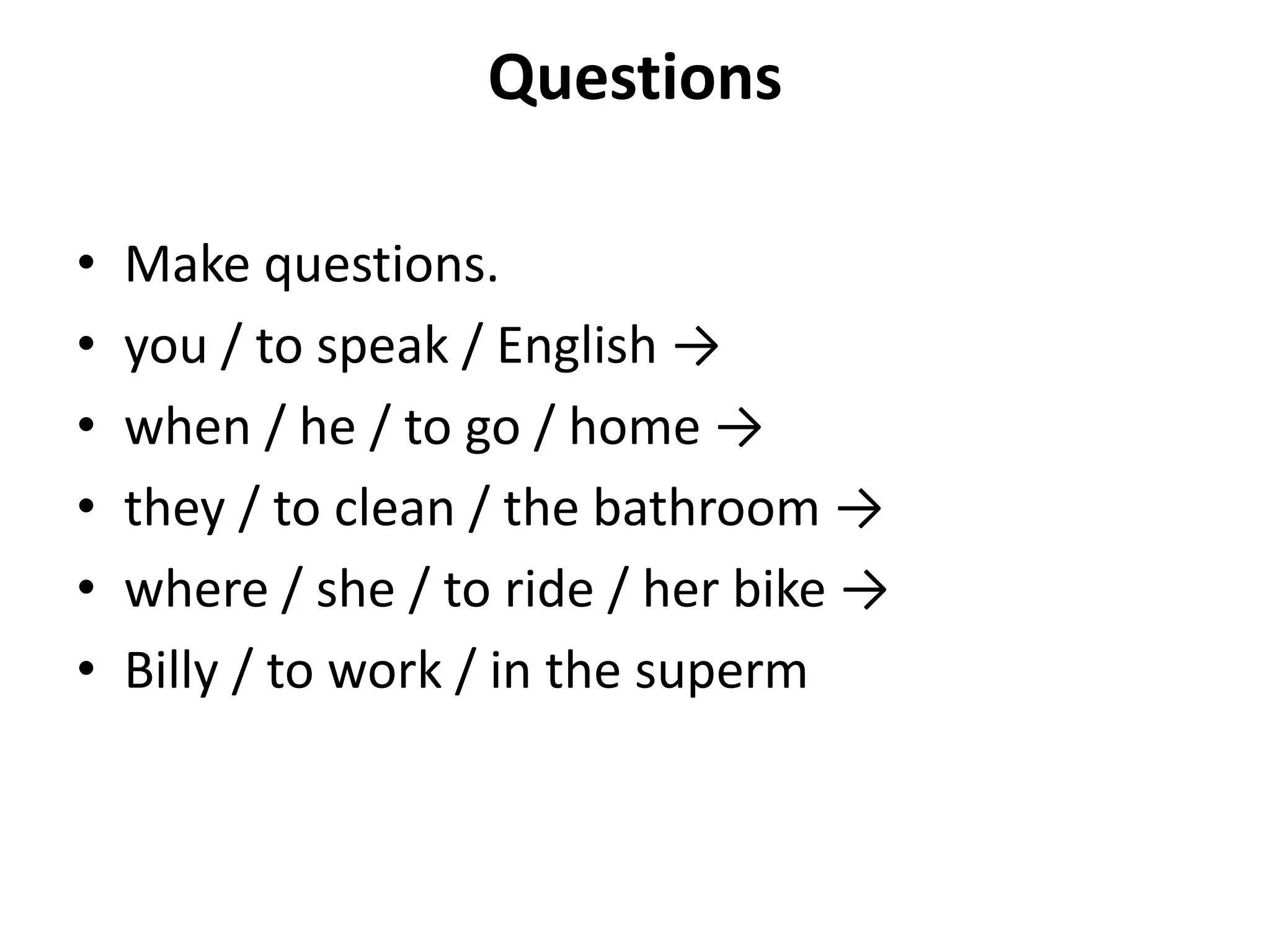 Questions

•   Make questions.
•   you / to speak / English →
•   when / he / to go / home →
•   they / to clean / the bathroom →
•   where / she / to ride / her bike →
•   Billy / to work / in the superm
 