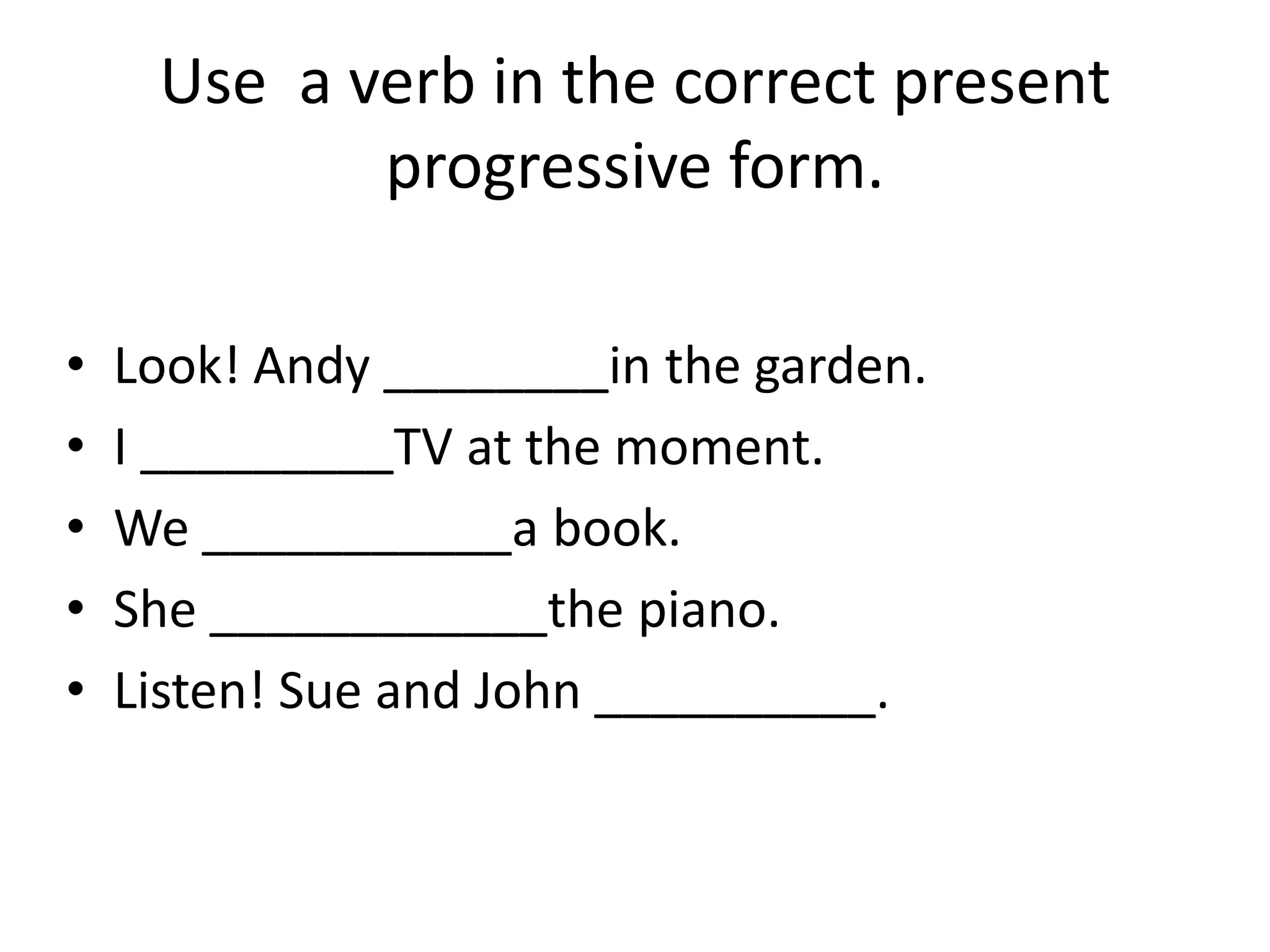 Use a verb in the correct present
            progressive form.

•   Look! Andy ________in the garden.
•   I _________TV at the moment.
•   We ___________a book.
•   She ____________the piano.
•   Listen! Sue and John __________.
 
