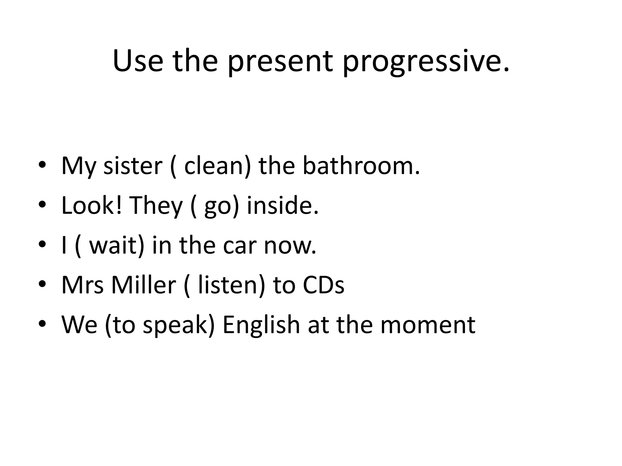 Use the present progressive.

•   My sister ( clean) the bathroom.
•   Look! They ( go) inside.
•   I ( wait) in the car now.
•   Mrs Miller ( listen) to CDs
•   We (to speak) English at the moment
 