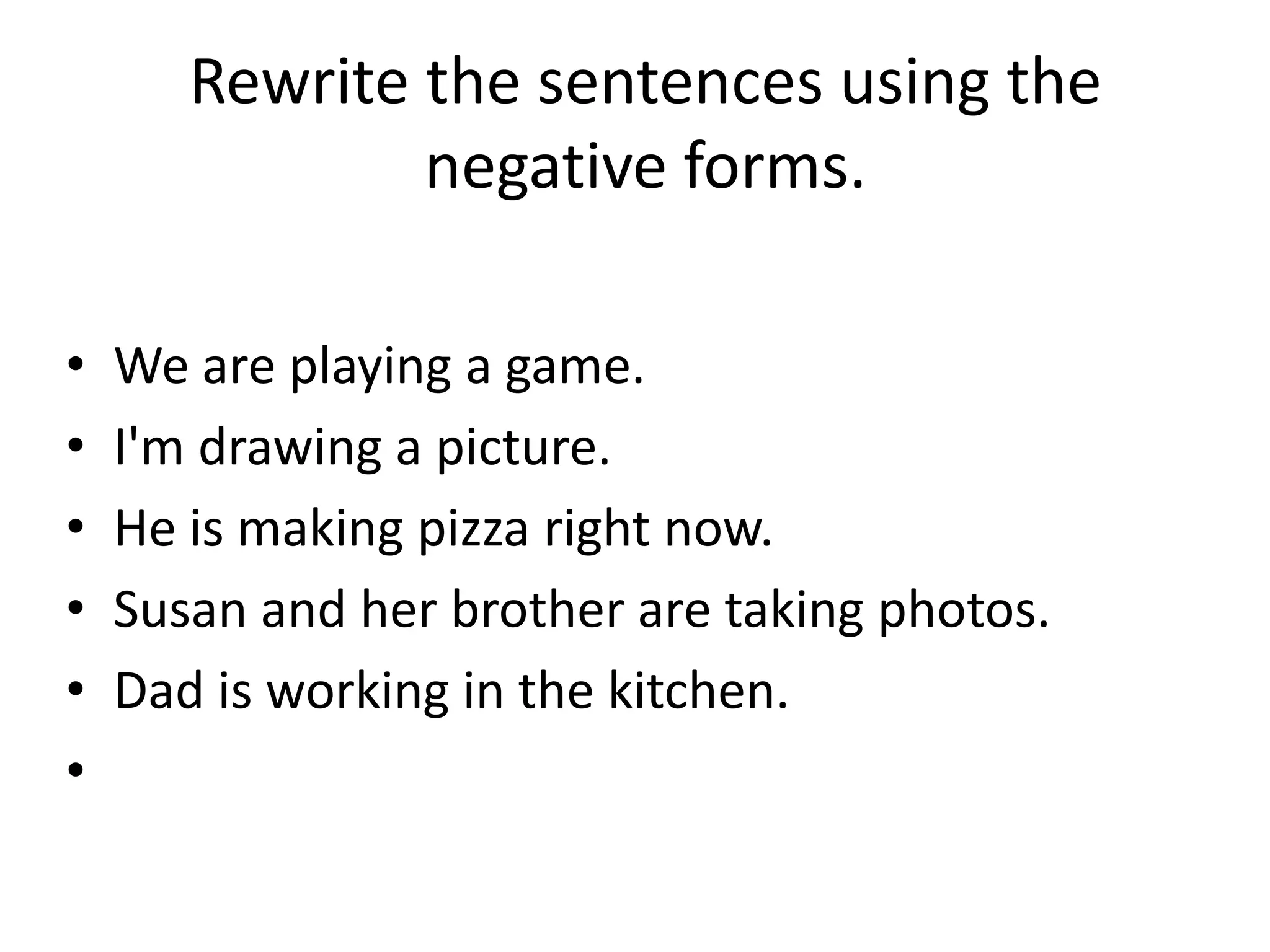 Rewrite the sentences using the
               negative forms.

•   We are playing a game.
•   I'm drawing a picture.
•   He is making pizza right now.
•   Susan and her brother are taking photos.
•   Dad is working in the kitchen.
•
 