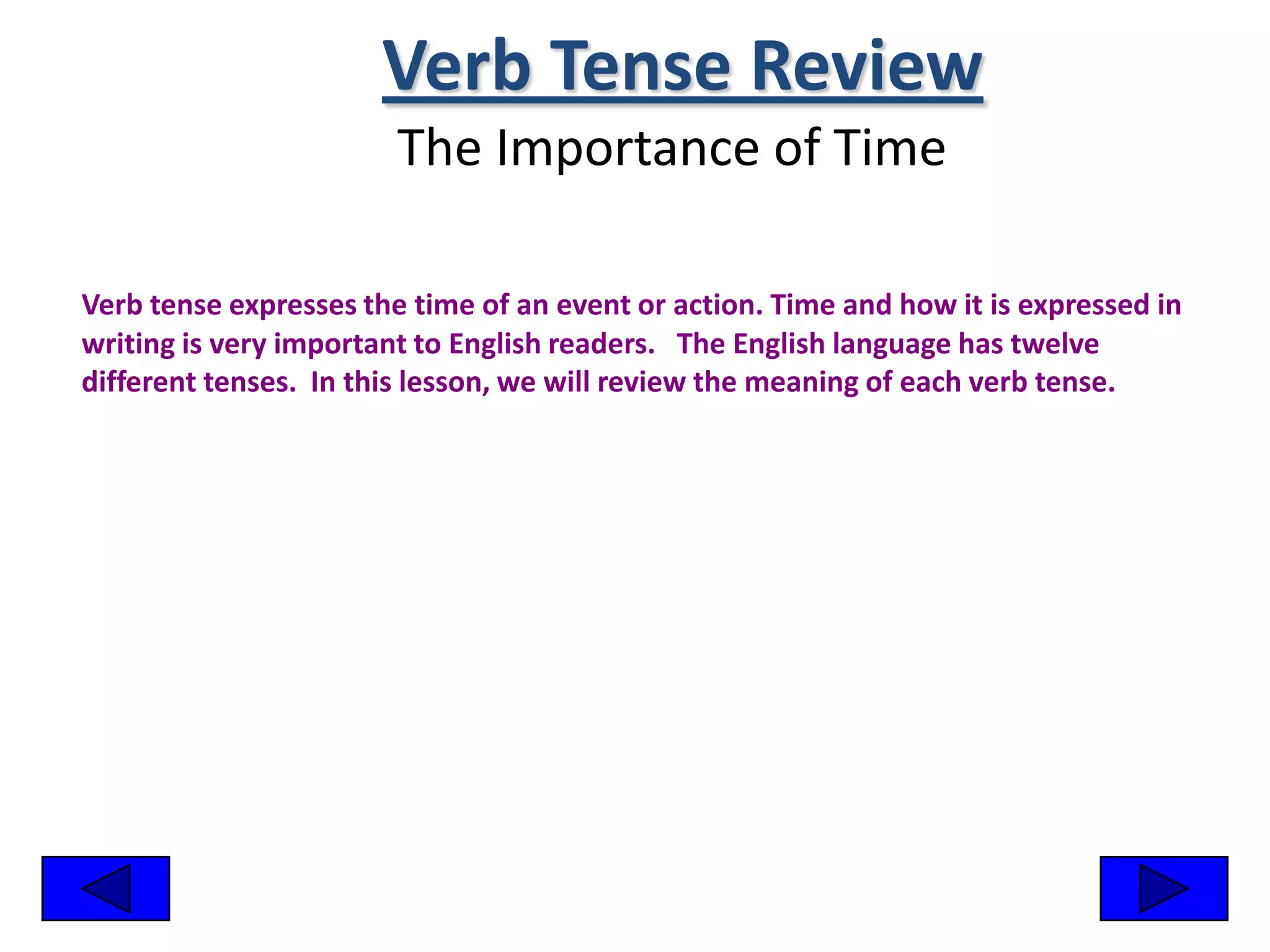 Verb Tense Review
                        The Importance of Time

Verb tense expresses the time of an event or action. Time and how it is expressed in
writing is very important to English readers. The English language has twelve
different tenses. In this lesson, we will review the meaning of each verb tense.
 