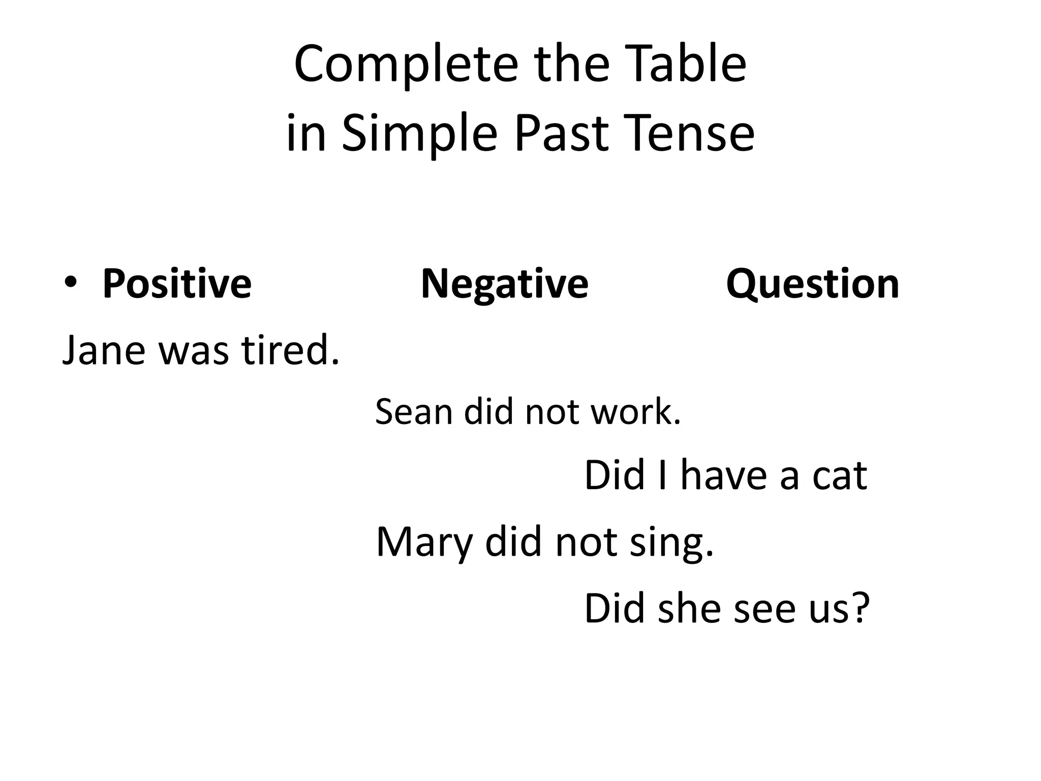 Complete the Table
           in Simple Past Tense

• Positive          Negative           Question
Jane was tired.
                  Sean did not work.
                            Did I have a cat
                  Mary did not sing.
                            Did she see us?
 