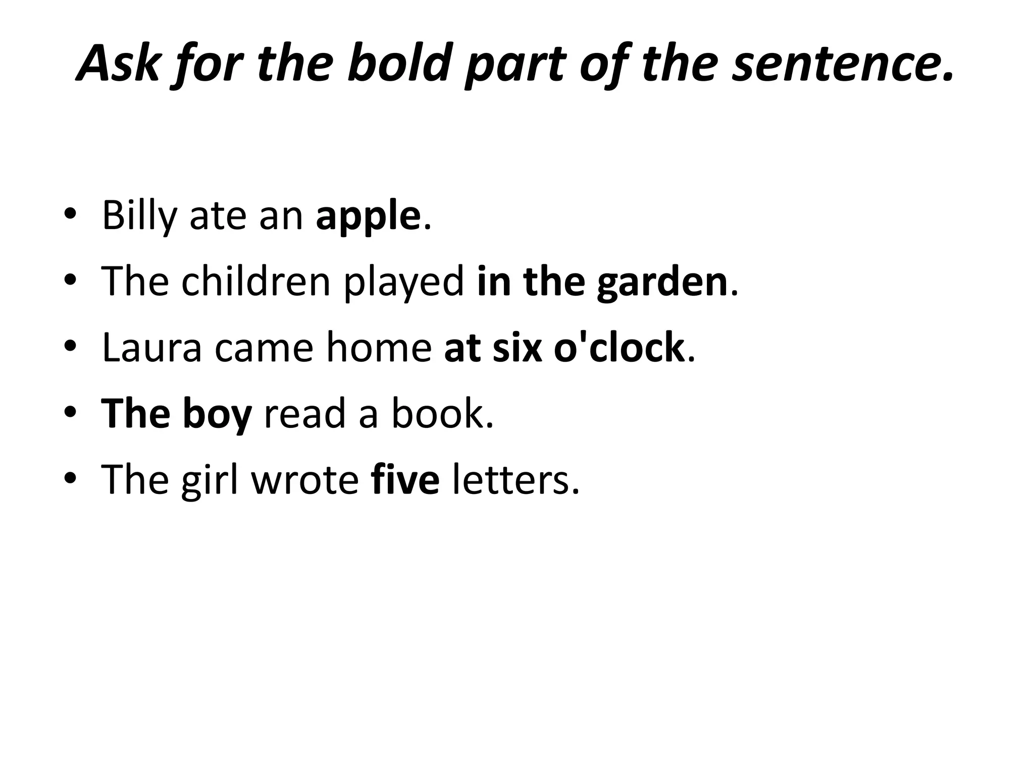 Ask for the bold part of the sentence.

•   Billy ate an apple.
•   The children played in the garden.
•   Laura came home at six o'clock.
•   The boy read a book.
•   The girl wrote five letters.
 