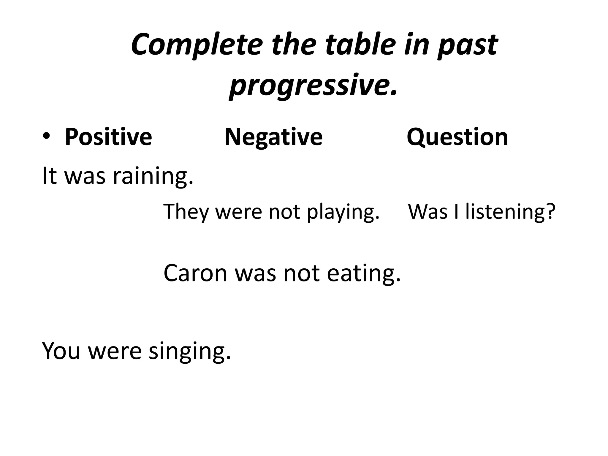Complete the table in past
              progressive.
• Positive        Negative          Question
It was raining.
           They were not playing.   Was I listening?

           Caron was not eating.

You were singing.
 