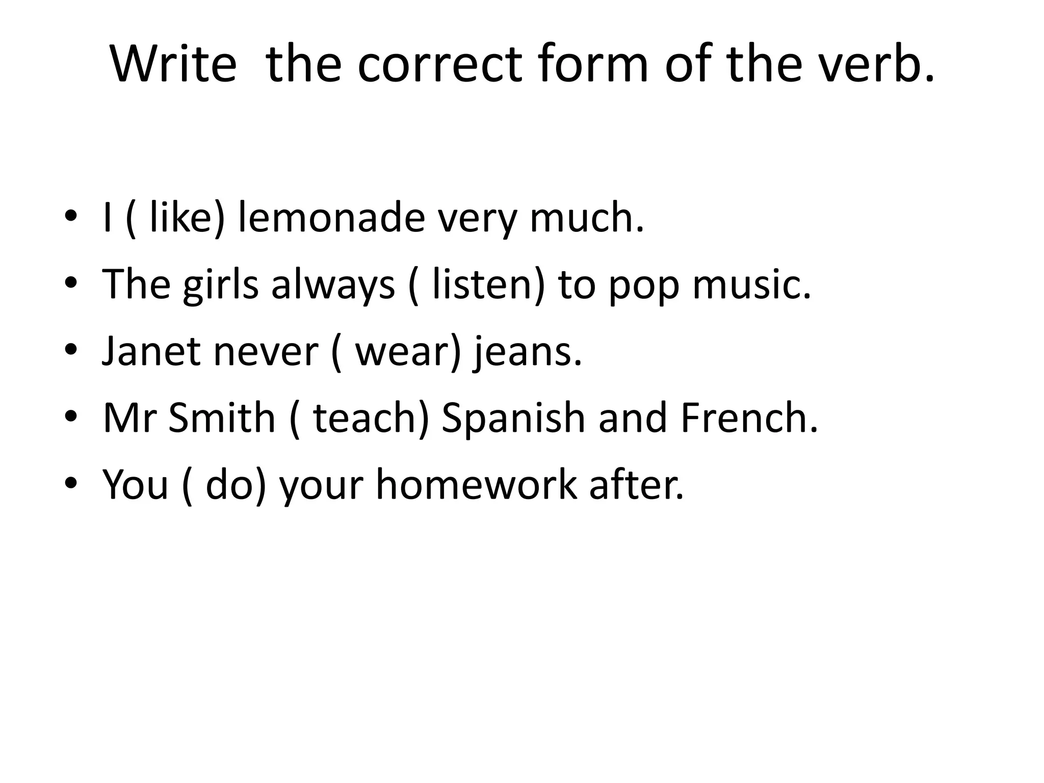 Write the correct form of the verb.

•   I ( like) lemonade very much.
•   The girls always ( listen) to pop music.
•   Janet never ( wear) jeans.
•   Mr Smith ( teach) Spanish and French.
•   You ( do) your homework after.
 