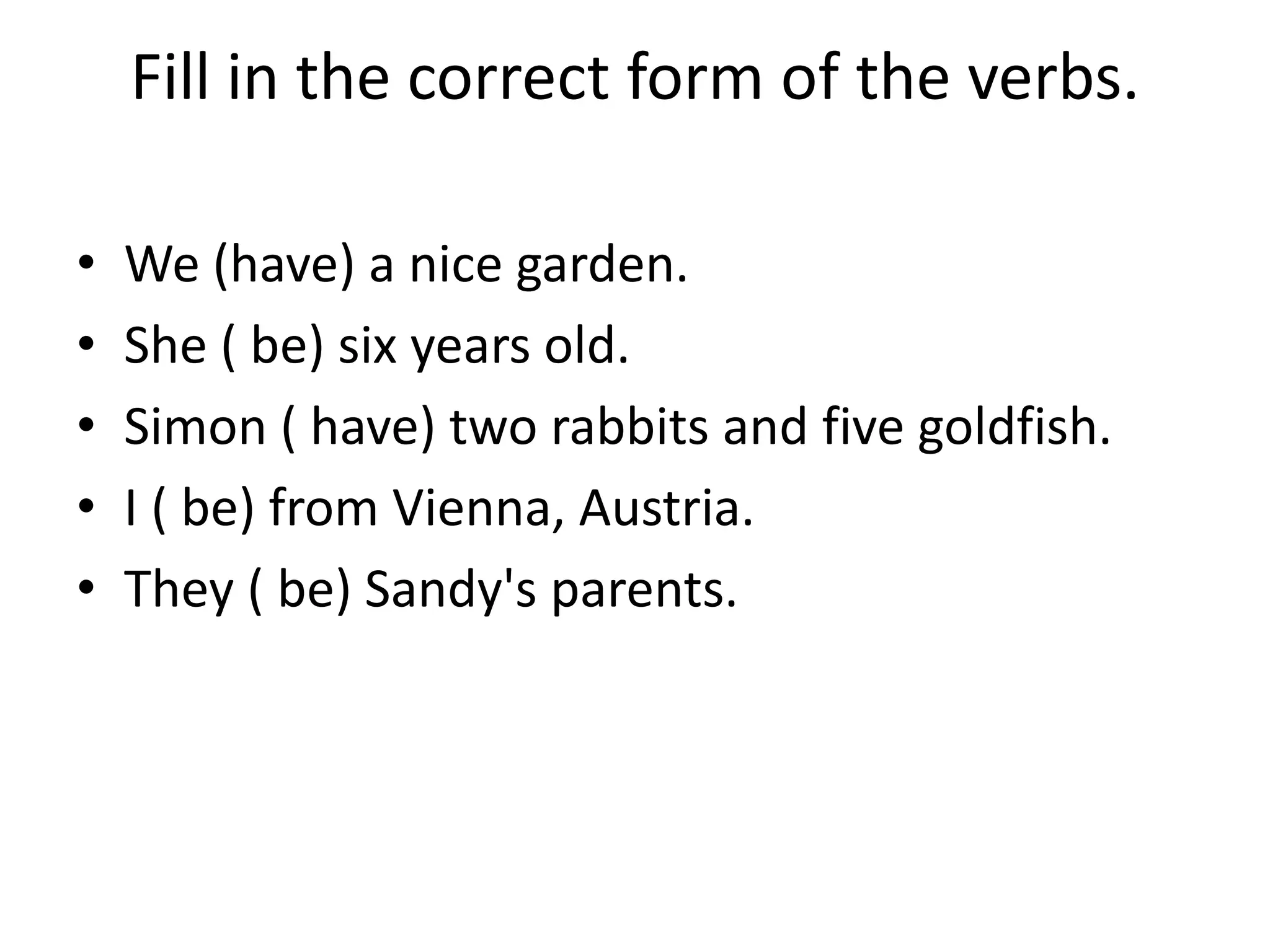 Fill in the correct form of the verbs.

•   We (have) a nice garden.
•   She ( be) six years old.
•   Simon ( have) two rabbits and five goldfish.
•   I ( be) from Vienna, Austria.
•   They ( be) Sandy's parents.
 
